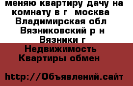 меняю квартиру дачу на комнату в г. москва - Владимирская обл., Вязниковский р-н, Вязники г. Недвижимость » Квартиры обмен   